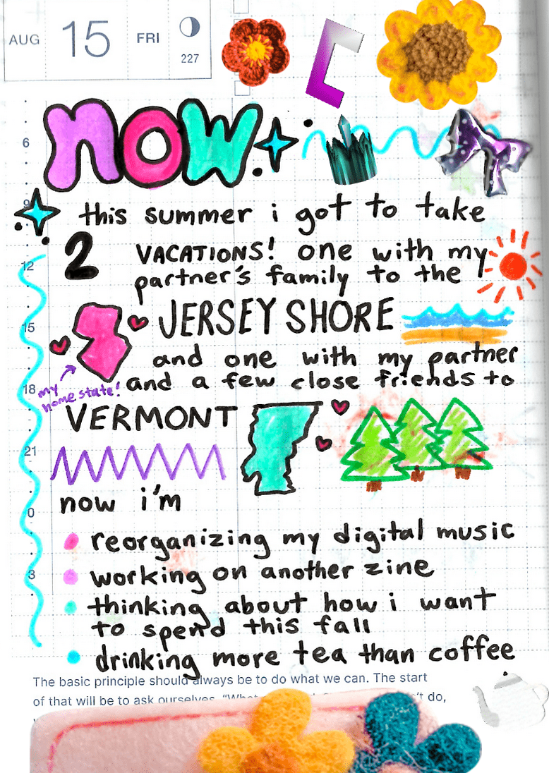 A page from my journal. It says 'Now' in colorful letters at the top. Then, it says 'This summer I got to take 2 vacations! One with my partner's family to the Jersey Shore and one with my partner and friends to Vermont. There are little illustrations of the shapes of New Jersey and Vermont, with little hearts around them. New Jersey has an arrow with small text that says 'My home state!'. I drew some pine trees and the ocean with a big summer sun above. Below that, I wrote 'Now I'm reorganizing my digital music, working on another zine, thinking about how to spend this fall and drinking more tea than coffee.