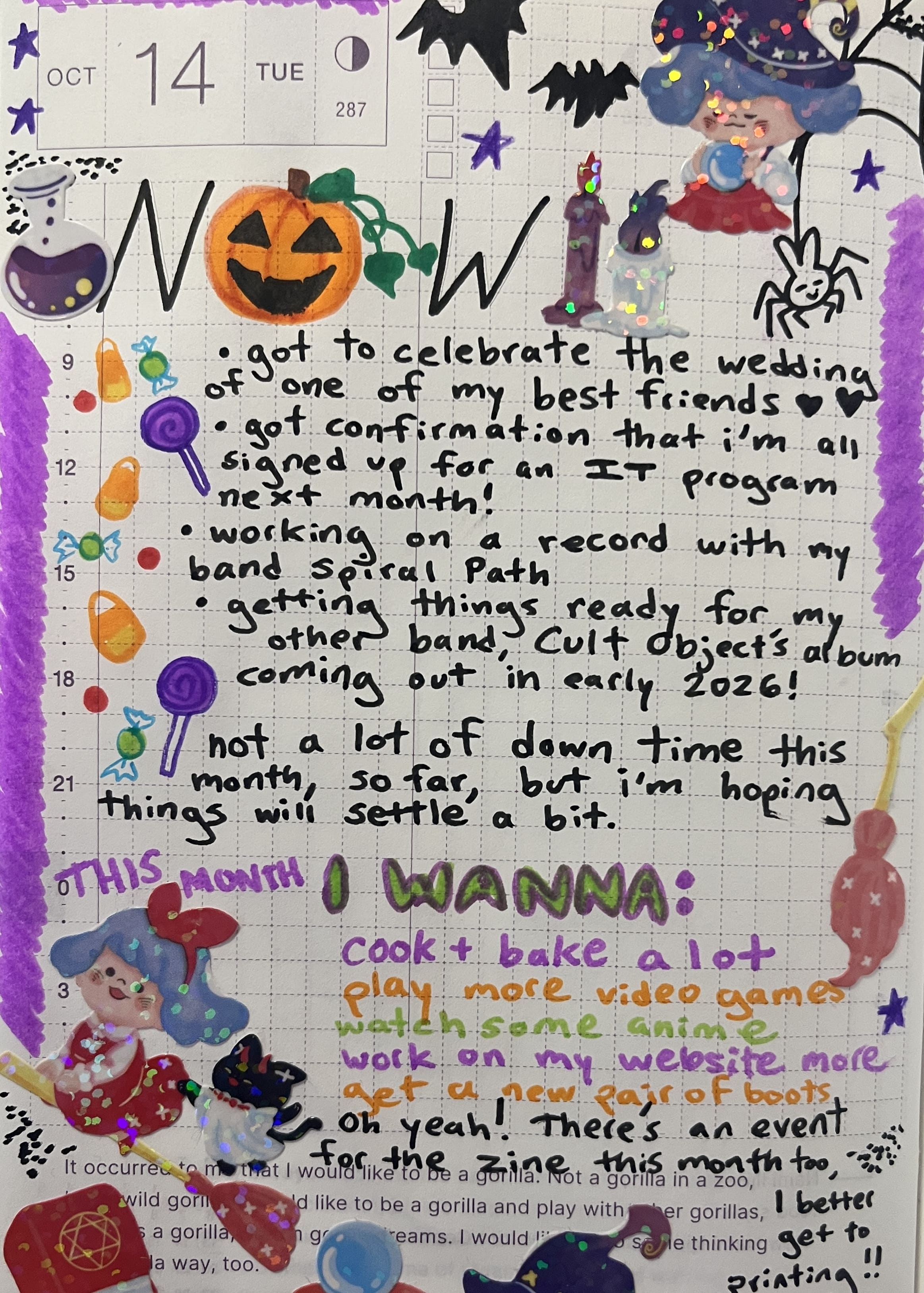 A page from my journal. It says 'Now' in colorful letters at the top. There are a lot of stickers of a little witch with her various magical items, like a broom, candles, magick book, crystal ball, little black cat by her side as well. I drew some candies and a carved pumpkin too, since it is October. The text says: 'Got to celebrate the wedding of one of my best friends', 'Got confirmation that I'm all signed up for an IT program next month', 'Working on a record with my band Spiral Path', 'Getting things ready for my other band, Cult Object's album coming out in early 2026', 'not a lot of down time this month, so far, but i'm hoping things will settle a bit.' After that, there's a section that says 'this month i wanna' and it lists that i'd like to cook and bake a lot, play some more video games, watch some anime, work on my website more, get a new pair of boots' and then a note that says 'oh yeah! there's an event for the zine this month too, i better get to printing!!'
