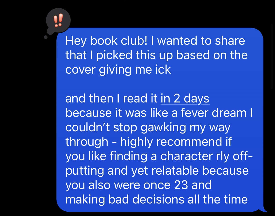 a screenshot from moonpr1sm's texts. It reads 'Hey book club! I wanted to share that I picked this up based on the cover giving me ick and then I read it in 2 days because it was like a fever dream I couldn't stop gawking my way through. Highly recommend if you like finding a character rly off-putting and yet relatable because you were also once 23 and making bad decisions all the time'